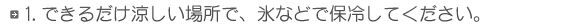 1.できるだけ涼しい場所で、氷などで保冷してください。